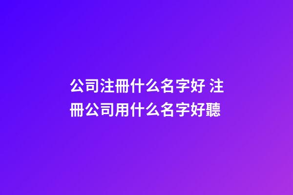 公司注冊什么名字好 注冊公司用什么名字好聽